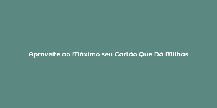 Aproveite ao Máximo seu Cartão Que Dá Milhas