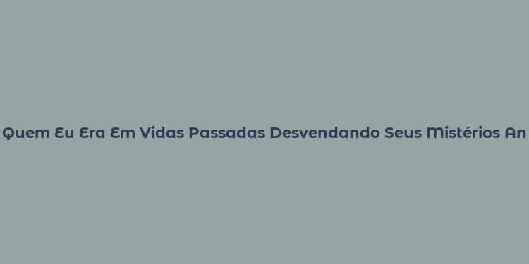 Quem Eu Era Em Vidas Passadas Desvendando Seus Mistérios Antigos