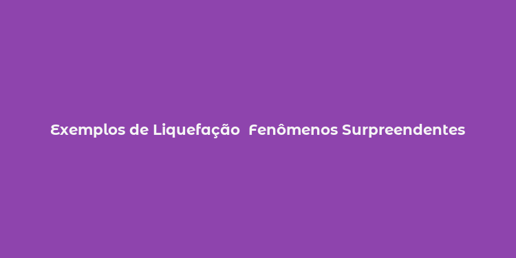 Exemplos de Liquefação  Fenômenos Surpreendentes