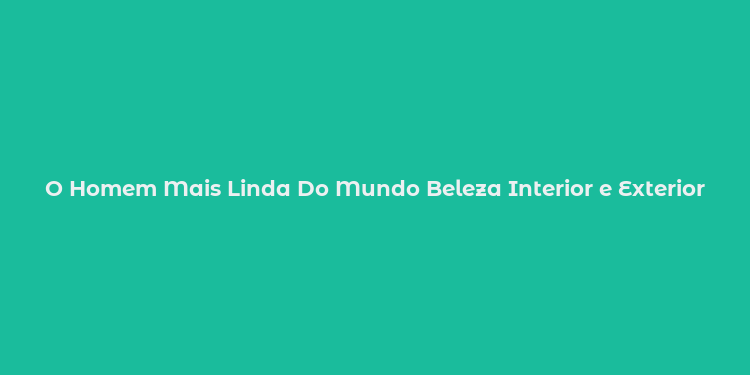 O Homem Mais Linda Do Mundo Beleza Interior e Exterior