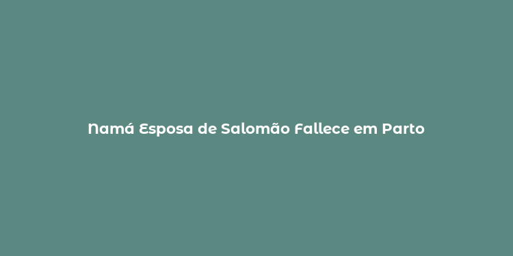 Namá Esposa de Salomão Fallece em Parto