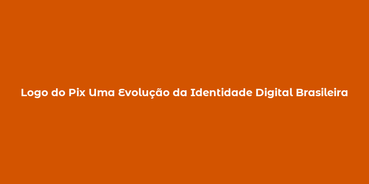 Logo do Pix Uma Evolução da Identidade Digital Brasileira