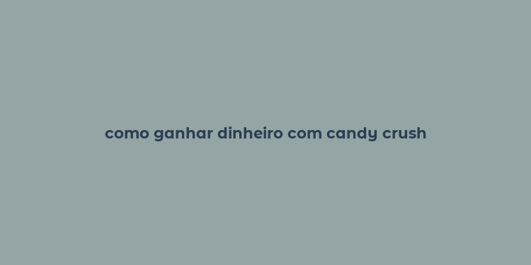 como ganhar dinheiro com candy crush