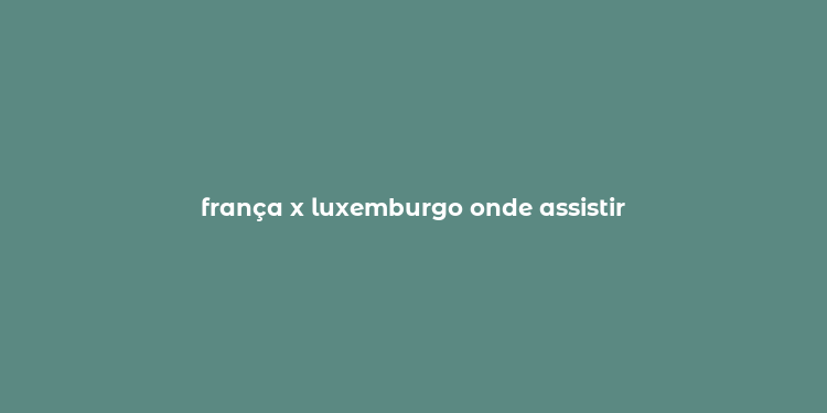 frança x luxemburgo onde assistir