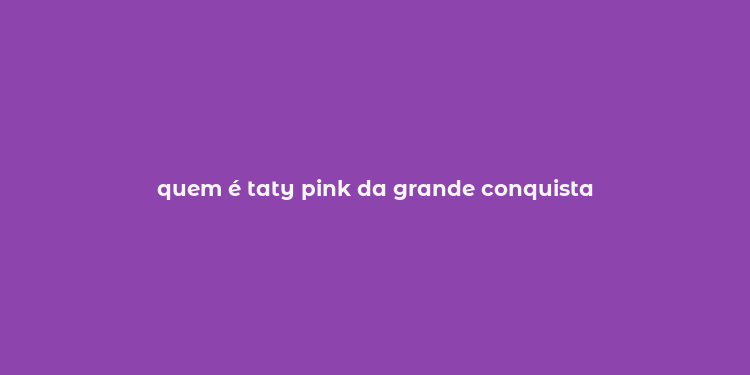 quem é taty pink da grande conquista