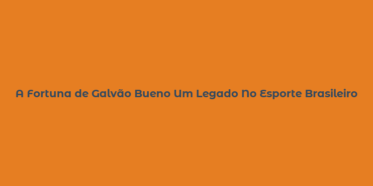 A Fortuna de Galvão Bueno Um Legado No Esporte Brasileiro