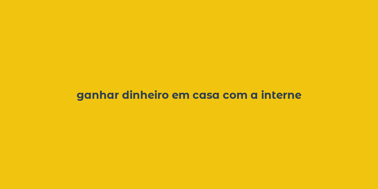 ganhar dinheiro em casa com a interne