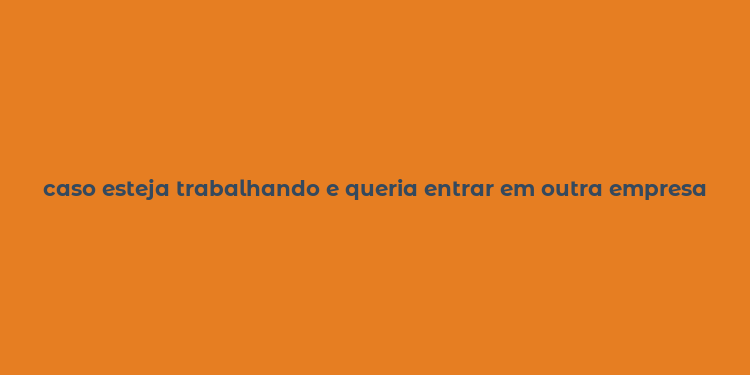 caso esteja trabalhando e queria entrar em outra empresa