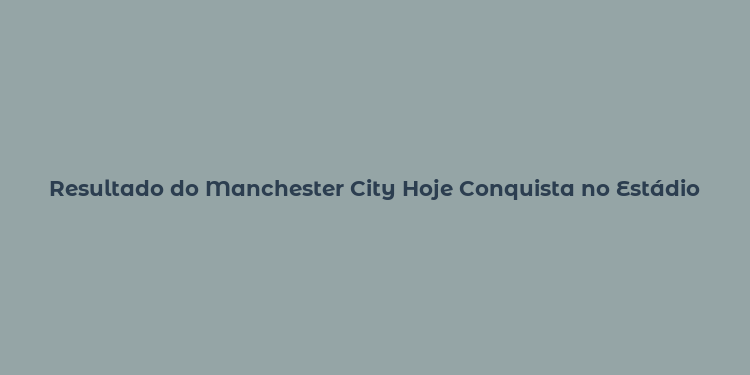 Resultado do Manchester City Hoje Conquista no Estádio