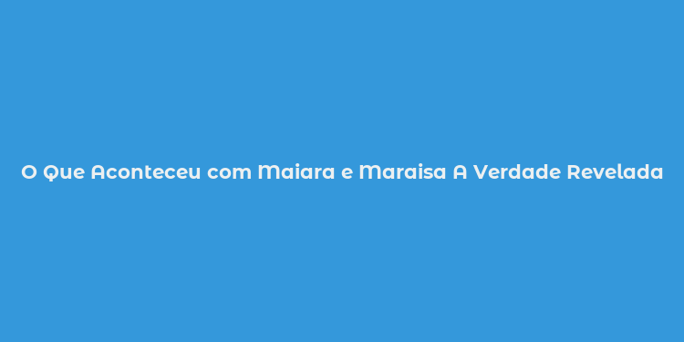 O Que Aconteceu com Maiara e Maraisa A Verdade Revelada