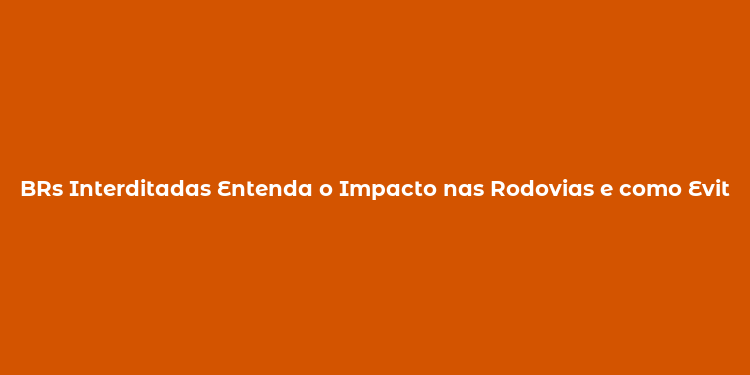 BRs Interditadas Entenda o Impacto nas Rodovias e como Evitar Transtornos