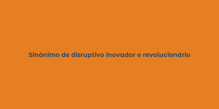 Sinônimo de disruptivo inovador e revolucionário