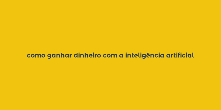 como ganhar dinheiro com a inteligência artificial