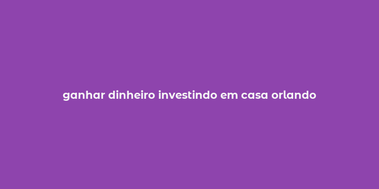 ganhar dinheiro investindo em casa orlando