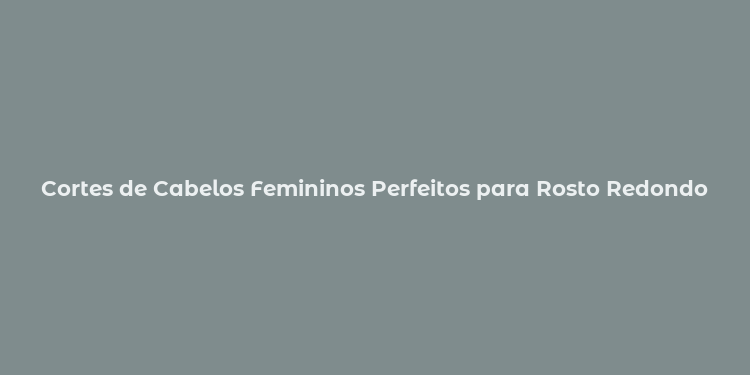 Cortes de Cabelos Femininos Perfeitos para Rosto Redondo