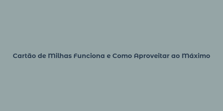 Cartão de Milhas Funciona e Como Aproveitar ao Máximo