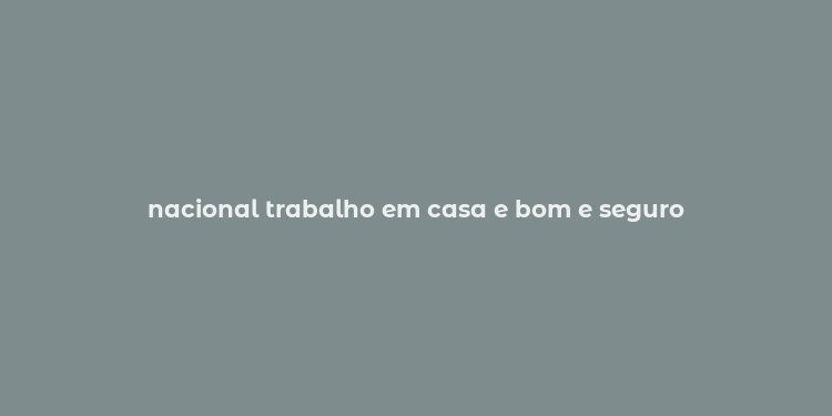 nacional trabalho em casa e bom e seguro