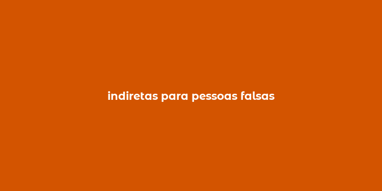 indiretas para pessoas falsas