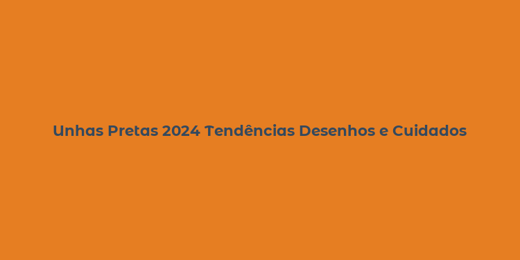 Unhas Pretas 2024 Tendências Desenhos e Cuidados