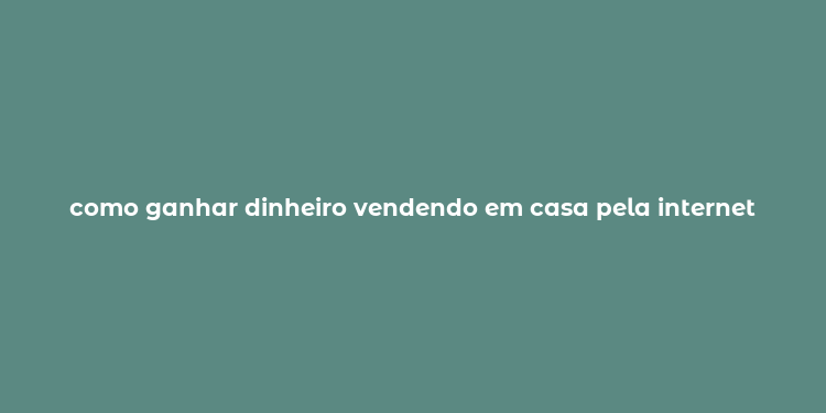 como ganhar dinheiro vendendo em casa pela internet