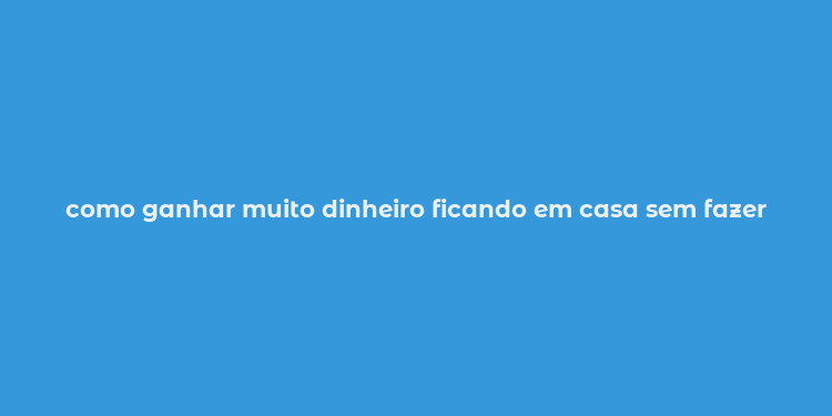 como ganhar muito dinheiro ficando em casa sem fazer