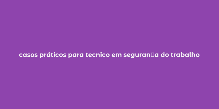 casos práticos para tecnico em seguran？a do trabalho