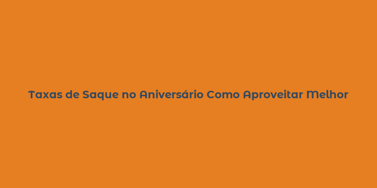 Taxas de Saque no Aniversário Como Aproveitar Melhor