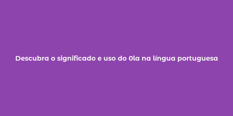 Descubra o significado e uso do 0la na língua portuguesa