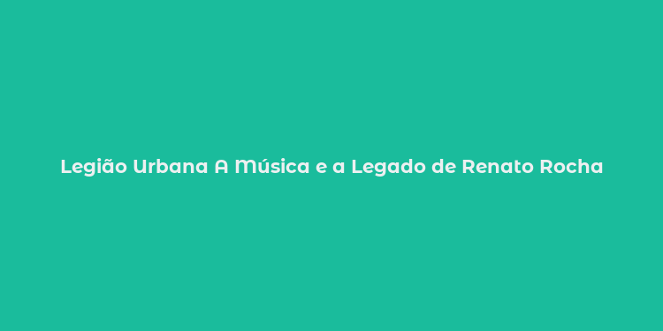 Legião Urbana A Música e a Legado de Renato Rocha