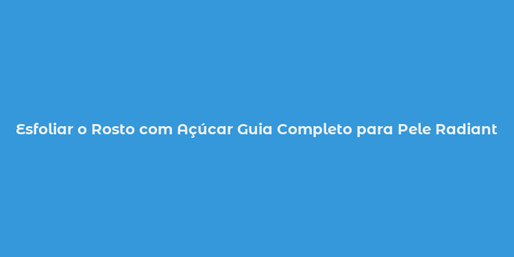 Esfoliar o Rosto com Açúcar Guia Completo para Pele Radiante