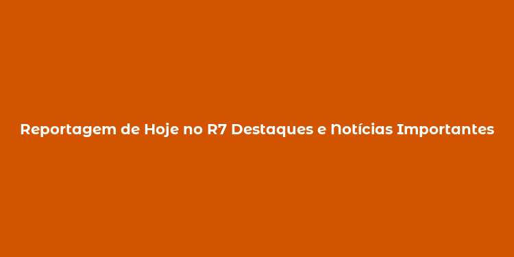 Reportagem de Hoje no R7 Destaques e Notícias Importantes