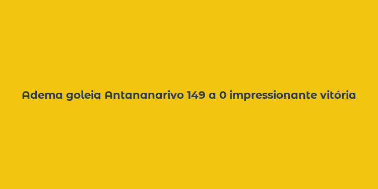 Adema goleia Antananarivo 149 a 0 impressionante vitória