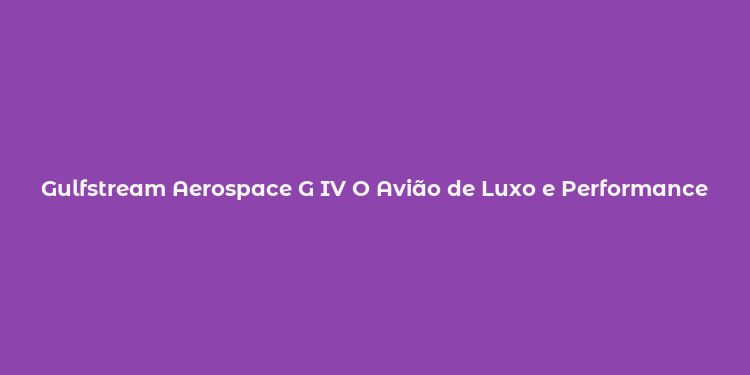 Gulfstream Aerospace G IV O Avião de Luxo e Performance