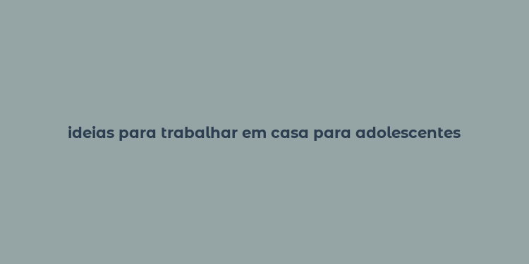 ideias para trabalhar em casa para adolescentes