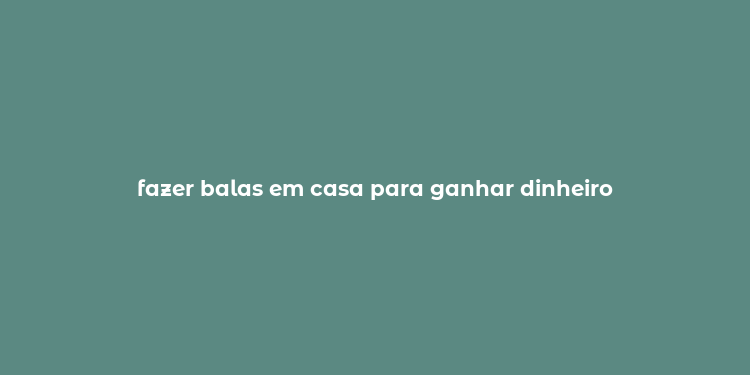 fazer balas em casa para ganhar dinheiro