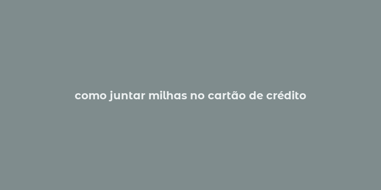 como juntar milhas no cartão de crédito