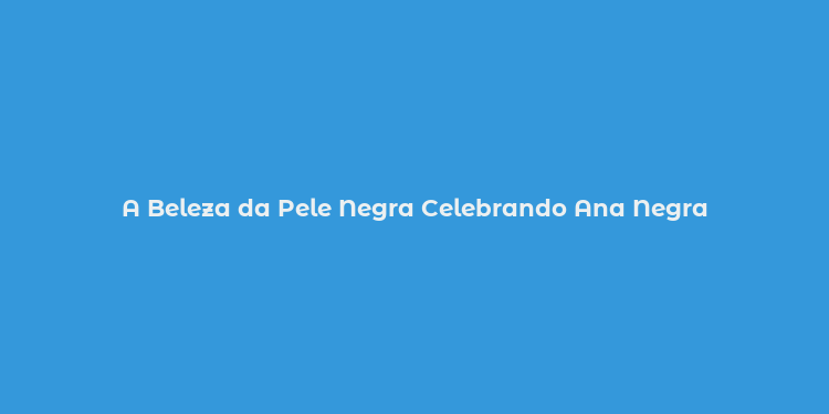 A Beleza da Pele Negra Celebrando Ana Negra