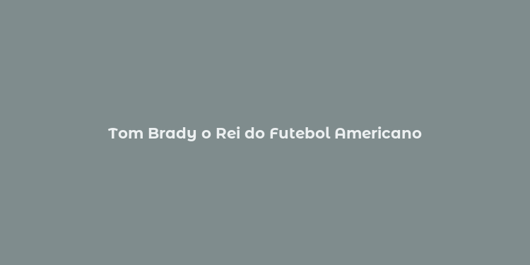 Tom Brady o Rei do Futebol Americano