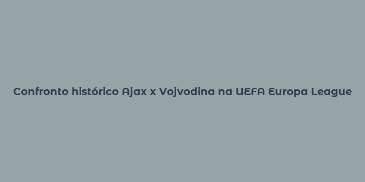 Confronto histórico Ajax x Vojvodina na UEFA Europa League