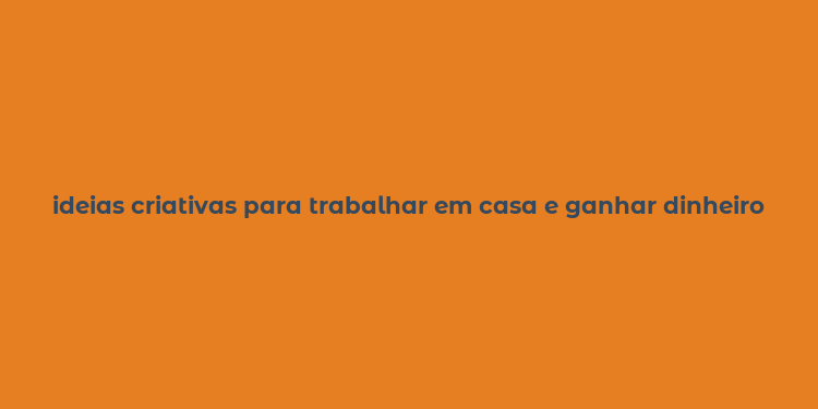 ideias criativas para trabalhar em casa e ganhar dinheiro