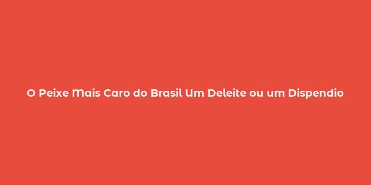 O Peixe Mais Caro do Brasil Um Deleite ou um Dispendio