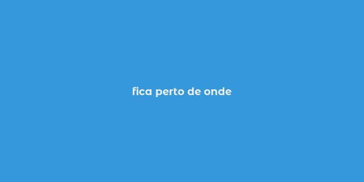 fica perto de onde