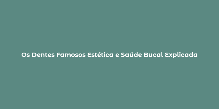 Os Dentes Famosos Estética e Saúde Bucal Explicada