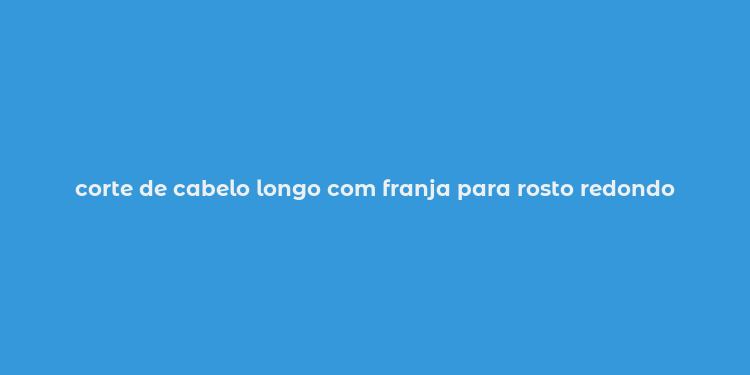 corte de cabelo longo com franja para rosto redondo