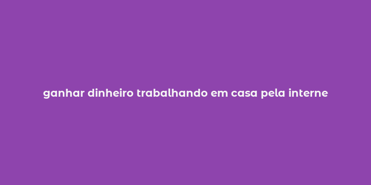 ganhar dinheiro trabalhando em casa pela interne