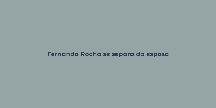 Fernando Rocha se separa da esposa