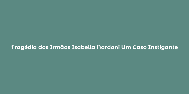 Tragédia dos Irmãos Isabella Nardoni Um Caso Instigante