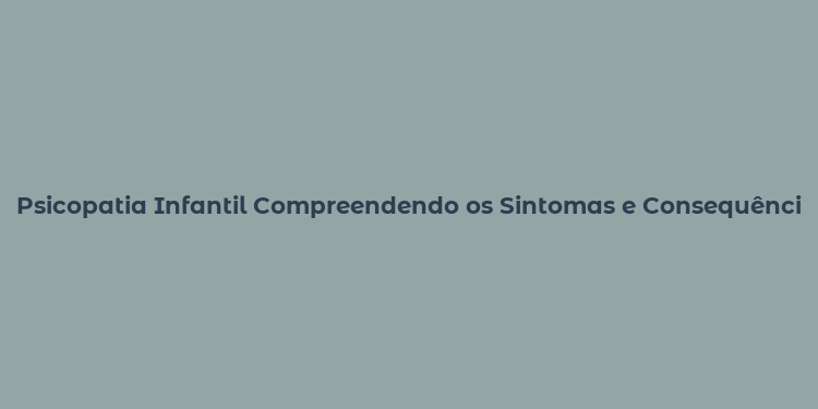 Psicopatia Infantil Compreendendo os Sintomas e Consequências