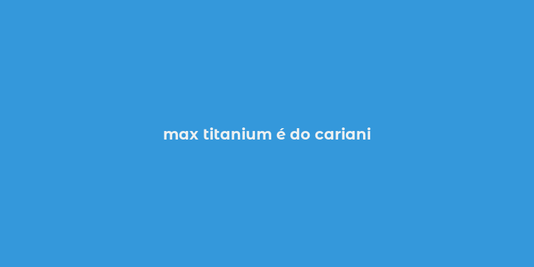 max titanium é do cariani