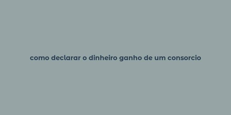 como declarar o dinheiro ganho de um consorcio